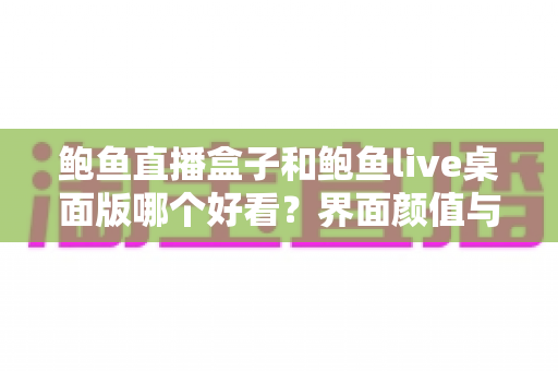 鲍鱼直播盒子和鲍鱼live桌面版哪个好看?界面颜值与视觉体验一站式深度评测 鲍鱼直播盒子和鲍鱼live桌面版哪个好看?界面颜值与视觉体验一站式深度评测