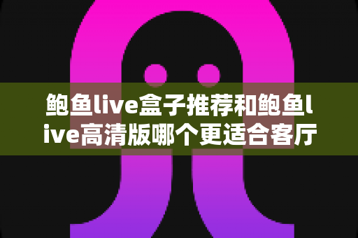 鲍鱼live盒子推荐和鲍鱼live高清版哪个更适合客厅?家庭大屏观影选购全攻略 鲍鱼live盒子推荐和鲍鱼live高清版哪个更适合客厅?家庭大屏观影选购全攻略