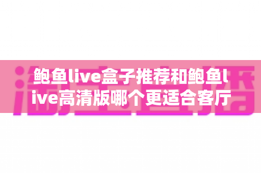 鲍鱼live盒子推荐和鲍鱼live高清版哪个更适合客厅？家庭大屏观影选购全攻略