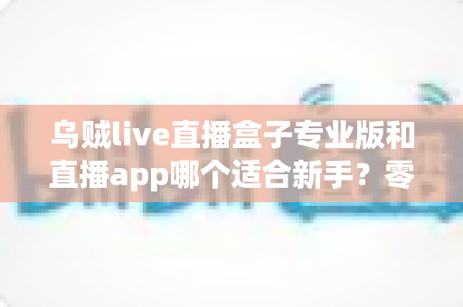 乌贼live直播盒子专业版和直播app哪个适合新手?零基础主播入门工具选择与避坑全指南 乌贼live直播盒子专业版和直播app哪个适合新手?零基础主播入门工具选择与避坑全指南
