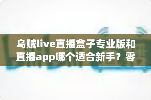 乌贼live直播盒子专业版和直播app哪个适合新手?零基础主播入门工具选择与避坑全指南 乌贼live直播盒子专业版和直播app哪个适合新手?零基础主播入门工具选择与避坑全指南
