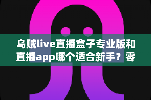 乌贼live直播盒子专业版和直播app哪个适合新手？零基础主播入门工具选择与避坑全指南