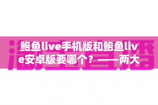 鲍鱼live手机版和鲍鱼live安卓版要哪个？——两大版本深度对比与实用选择指南