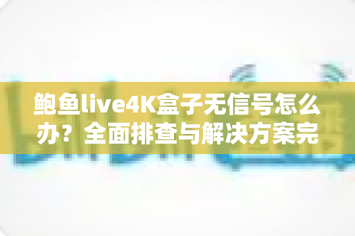 鲍鱼live4K盒子无信号怎么办?全面排查与解决方案完整指南 鲍鱼live4K盒子无信号怎么办?全面排查与解决方案完整指南