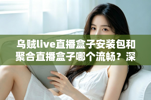 乌贼live直播盒子安装包和聚合直播盒子哪个流畅?深度对比分析与实用选购指南 乌贼live直播盒子安装包和聚合直播盒子哪个流畅?深度对比分析与实用选购指南