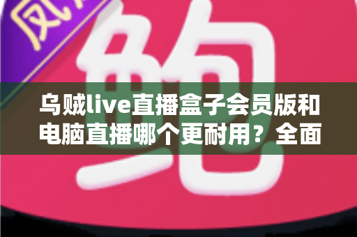 乌贼live直播盒子会员版和电脑直播哪个更耐用?全面解析直播设备使用寿命与稳定性 乌贼live直播盒子会员版和电脑直播哪个更耐用?全面解析直播设备使用寿命与稳定性