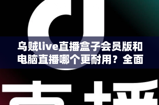 乌贼live直播盒子会员版和电脑直播哪个更耐用?全面解析直播设备使用寿命与稳定性 乌贼live直播盒子会员版和电脑直播哪个更耐用?全面解析直播设备使用寿命与稳定性