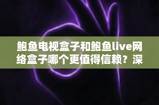 鲍鱼电视盒子和鲍鱼live网络盒子哪个更值得信赖？深度对比评测与避坑选购指南