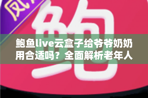 鲍鱼live云盒子给爷爷奶奶用合适吗？全面解析老年人家用电视盒子选购指南