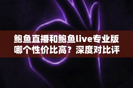 鲍鱼直播和鲍鱼live专业版哪个性价比高?深度对比评测与选购指南 鲍鱼直播和鲍鱼live专业版哪个性价比高?深度对比评测与选购指南