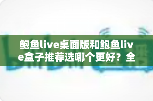 鲍鱼live桌面版和鲍鱼live盒子推荐选哪个更好？全方位对比评测与选购指南助你轻松决策