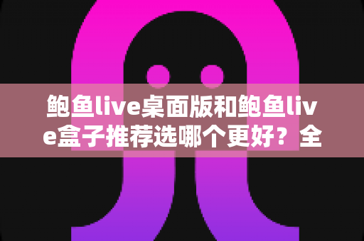 鲍鱼live桌面版和鲍鱼live盒子推荐选哪个更好？全方位对比评测与选购指南助你轻松决策