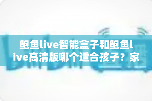 鲍鱼live智能盒子和鲍鱼live高清版哪个适合孩子？家长必读的选型对比与儿童安全观看指南