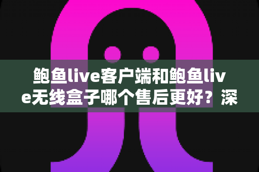 鲍鱼live客户端和鲍鱼live无线盒子哪个售后更好？深度对比与选购全指南