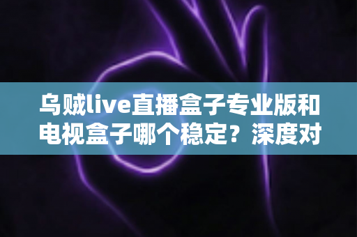 乌贼live直播盒子专业版和电视盒子哪个稳定?深度对比与选购全指南 乌贼live直播盒子专业版和电视盒子哪个稳定?深度对比与选购全指南