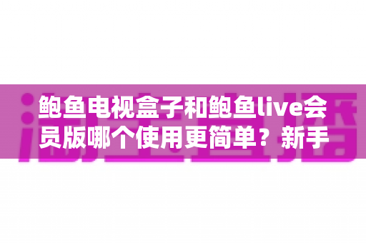 鲍鱼电视盒子和鲍鱼live会员版哪个使用更简单？新手必看的全方位对比测评指南