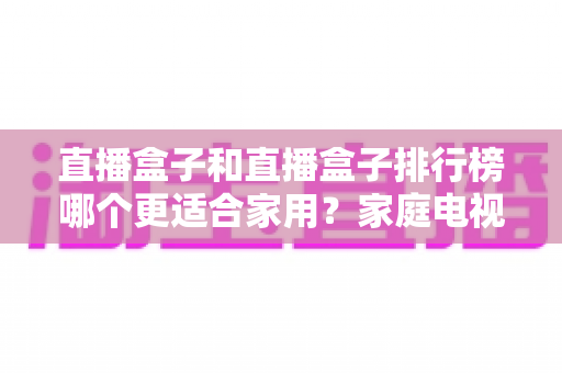 直播盒子和直播盒子排行榜哪个更适合家用？家庭电视盒子选购全方位实用指南