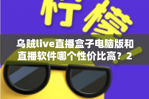 乌贼live直播盒子电脑版和直播软件哪个性价比高?2025年主播必备选购指南全面解析 乌贼live直播盒子电脑版和直播软件哪个性价比高?2025年主播必备选购指南全面解析