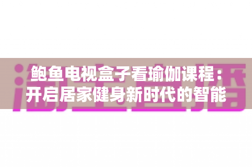 鲍鱼电视盒子看瑜伽课程:开启居家健身新时代的智能指南 鲍鱼电视盒子看瑜伽课程:开启居家健身新时代的智能指南