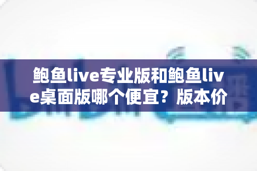 鲍鱼live专业版和鲍鱼live桌面版哪个便宜?版本价格全面对比与省钱选购指南 鲍鱼live专业版和鲍鱼live桌面版哪个便宜?版本价格全面对比与省钱选购指南