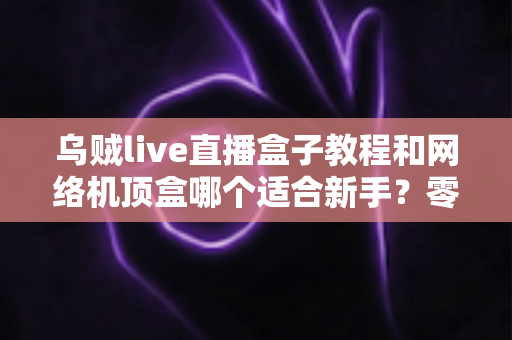 乌贼live直播盒子教程和网络机顶盒哪个适合新手?零基础用户最全选购与上手指南 乌贼live直播盒子教程和网络机顶盒哪个适合新手?零基础用户最全选购与上手指南