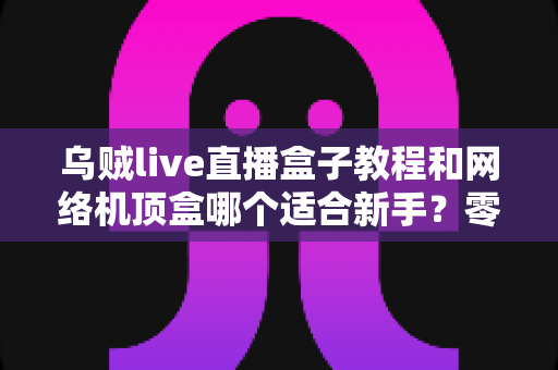 乌贼live直播盒子教程和网络机顶盒哪个适合新手?零基础用户最全选购与上手指南 乌贼live直播盒子教程和网络机顶盒哪个适合新手?零基础用户最全选购与上手指南