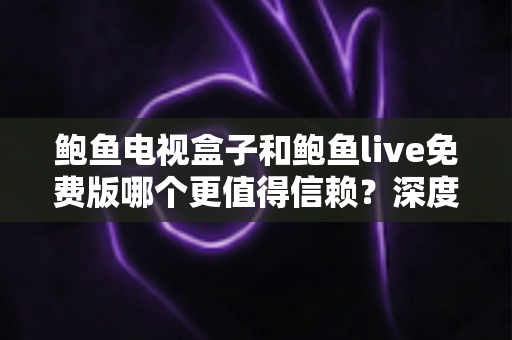 鲍鱼电视盒子和鲍鱼live免费版哪个更值得信赖？深度对比分析与选购避坑指南