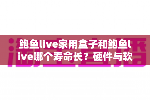 鲍鱼live家用盒子和鲍鱼live哪个寿命长？硬件与软件寿命全面对比解析