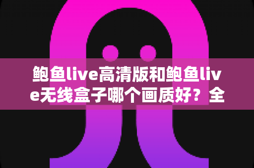 鲍鱼live高清版和鲍鱼live无线盒子哪个画质好?全方位画质对比分析与选购指南 鲍鱼live高清版和鲍鱼live无线盒子哪个画质好?全方位画质对比分析与选购指南