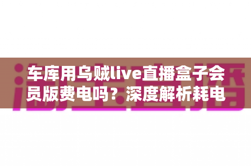 车库用乌贼live直播盒子会员版费电吗?深度解析耗电量、电费成本与省电妙招 车库用乌贼live直播盒子会员版费电吗?深度解析耗电量、电费成本与省电妙招