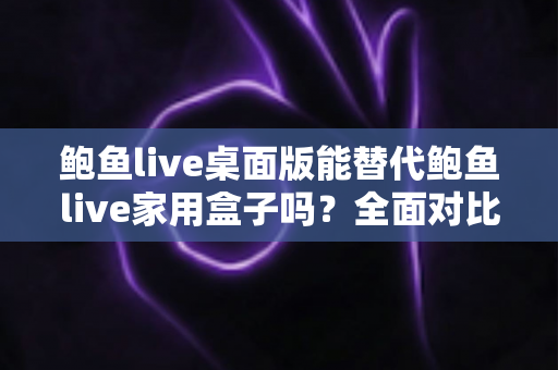鲍鱼live桌面版能替代鲍鱼live家用盒子吗？全面对比分析与选购指南助你做出明智选择
