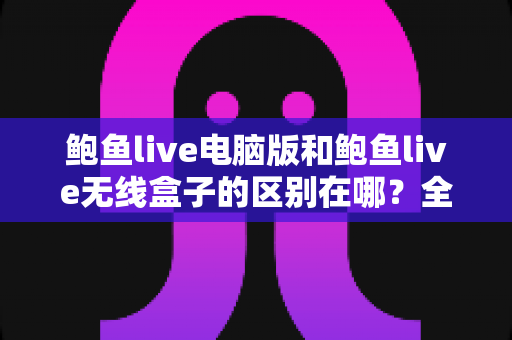 鲍鱼live电脑版和鲍鱼live无线盒子的区别在哪？全面对比解析帮你选对观看设备