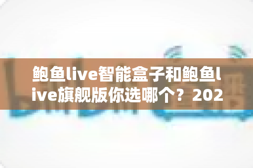鲍鱼live智能盒子和鲍鱼live旗舰版你选哪个？2025最新选购指南，帮你一次搞懂不踩坑
