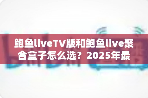 鲍鱼liveTV版和鲍鱼live聚合盒子怎么选?2025年最新选购指南与深度对比分析 鲍鱼liveTV版和鲍鱼live聚合盒子怎么选?2025年最新选购指南与深度对比分析