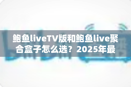鲍鱼liveTV版和鲍鱼live聚合盒子怎么选？2025年最新选购指南与深度对比分析