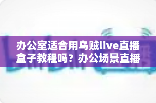 办公室适合用乌贼live直播盒子教程吗?办公场景直播解决方案全面解析 办公室适合用乌贼live直播盒子教程吗?办公场景直播解决方案全面解析