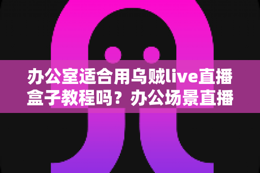 办公室适合用乌贼live直播盒子教程吗?办公场景直播解决方案全面解析 办公室适合用乌贼live直播盒子教程吗?办公场景直播解决方案全面解析
