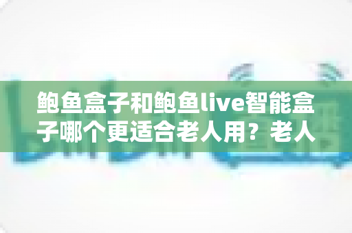 鲍鱼盒子和鲍鱼live智能盒子哪个更适合老人用?老人电视盒子深度测评与选购指南 鲍鱼盒子和鲍鱼live智能盒子哪个更适合老人用?老人电视盒子深度测评与选购指南