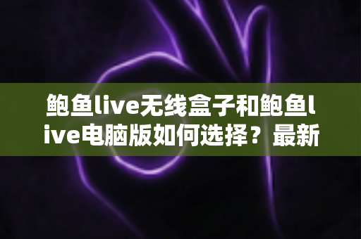 鲍鱼live无线盒子和鲍鱼live电脑版如何选择？最新对比评测与实用选购指南