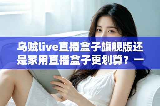 乌贼live直播盒子旗舰版还是家用直播盒子更划算?一篇看懂选购逻辑与性价比真相的深度指南 乌贼live直播盒子旗舰版还是家用直播盒子更划算?一篇看懂选购逻辑与性价比真相的深度指南