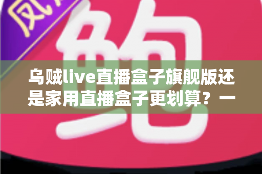 乌贼live直播盒子旗舰版还是家用直播盒子更划算？一篇看懂选购逻辑与性价比真相的深度指南