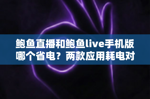 鲍鱼直播和鲍鱼live手机版哪个省电？两款应用耗电对比与实用省电攻略全解析