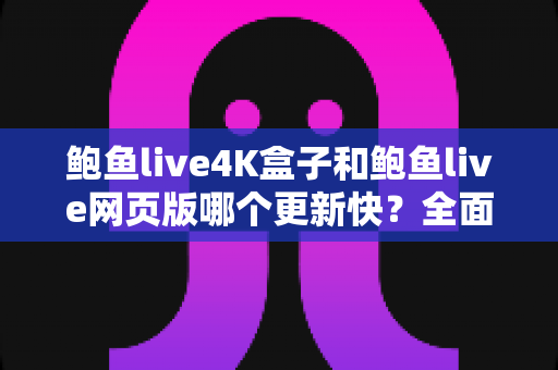 鲍鱼live4K盒子和鲍鱼live网页版哪个更新快？全面深度对比与实用指南