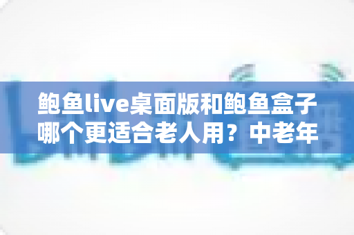 鲍鱼live桌面版和鲍鱼盒子哪个更适合老人用？中老年用户全维度对比评测与实用选购指南