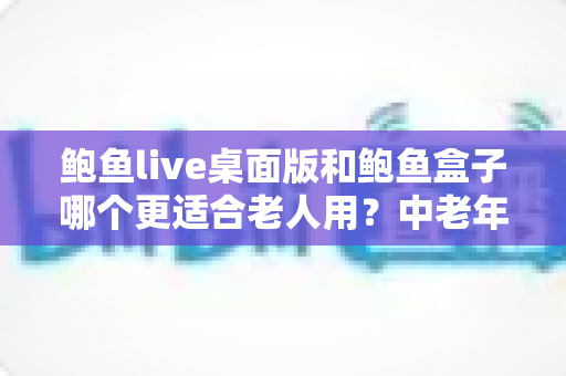 鲍鱼live桌面版和鲍鱼盒子哪个更适合老人用？中老年用户全维度对比评测与实用选购指南