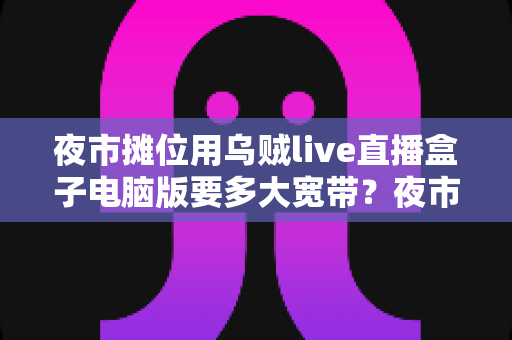 夜市摊位用乌贼live直播盒子电脑版要多大宽带？夜市摊主必看的直播带宽配置全攻略