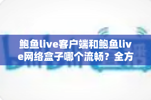 鲍鱼live客户端和鲍鱼live网络盒子哪个流畅？全方位性能对比与选购指南助你找到最优观影体验