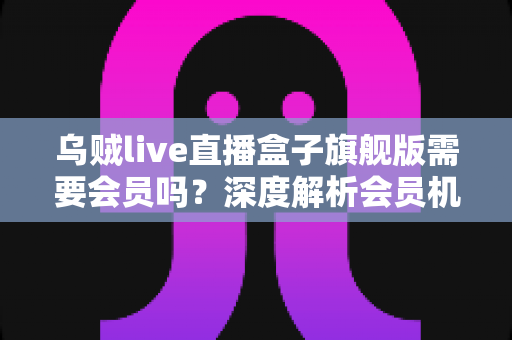乌贼live直播盒子旗舰版需要会员吗?深度解析会员机制与使用全攻略 乌贼live直播盒子旗舰版需要会员吗?深度解析会员机制与使用全攻略