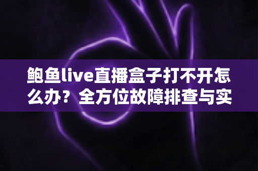 鲍鱼live直播盒子打不开怎么办？全方位故障排查与实用解决指南