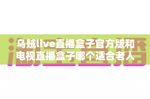 乌贼live直播盒子官方版和电视直播盒子哪个适合老人?——一文读懂给爸妈的最佳观影方案 乌贼live直播盒子官方版和电视直播盒子哪个适合老人?——一文读懂给爸妈的最佳观影方案